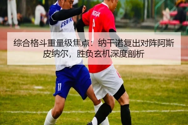 综合格斗重量级焦点：纳干诺复出对阵阿斯皮纳尔，胜负玄机深度剖析