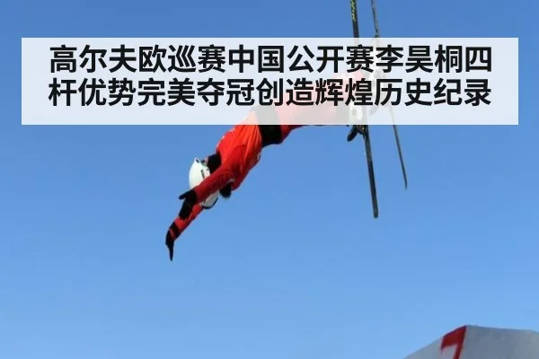 高尔夫欧巡赛中国公开赛李昊桐四杆优势完美夺冠创造辉煌历史纪录